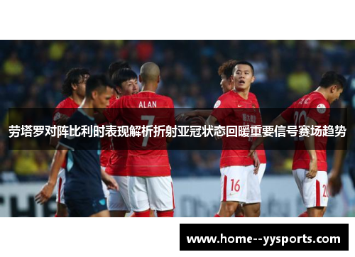 劳塔罗对阵比利时表现解析折射亚冠状态回暖重要信号赛场趋势