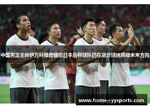 中国男足主帅伊万科维奇输给日本后称球队仍在进步球迷质疑未来方向